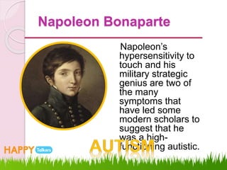 Napoleon Bonaparte
Napoleon’s
hypersensitivity to
touch and his
military strategic
genius are two of
the many
symptoms that
have led some
modern scholars to
suggest that he
was a high-
functioning autistic.
 