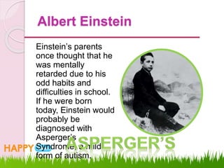 Albert Einstein
Einstein’s parents
once thought that he
was mentally
retarded due to his
odd habits and
difficulties in school.
If he were born
today, Einstein would
probably be
diagnosed with
Asperger’s
Syndrome, a mild
form of autism.
 