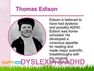 Thomas Edison
Edison is believed to
have had dyslexia
and possibly ADHD.
Edison was home-
schooled. He
developed a
voracious appetite
for reading and
made major scientific
breakthroughs with
his unusual
methodology.
 