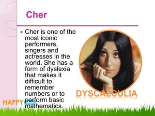 Cher
 Cher is one of the
most iconic
performers,
singers and
actresses in the
world. She has a
form of dyslexia
that makes it
difficult to
remember
numbers or to
perform basic
mathematics.
DYSCALCULIA
 