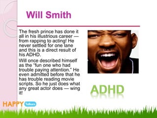 Will Smith
The fresh prince has done it
all in his illustrious career —
from rapping to acting! He
never settled for one lane
and this is a direct result of
his ADHD.
Will once described himself
as the “fun one who had
trouble paying attention.” He
even admitted before that he
has trouble reading movie
scripts. So he just does what
any great actor does — wing
it!
 