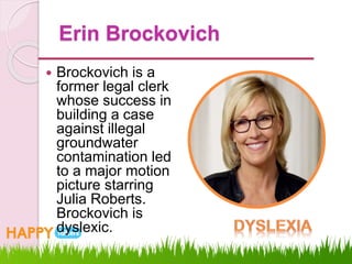 Erin Brockovich
 Brockovich is a
former legal clerk
whose success in
building a case
against illegal
groundwater
contamination led
to a major motion
picture starring
Julia Roberts.
Brockovich is
dyslexic.
 