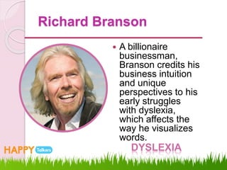 Richard Branson
 A billionaire
businessman,
Branson credits his
business intuition
and unique
perspectives to his
early struggles
with dyslexia,
which affects the
way he visualizes
words.
DYSLEXIA
 