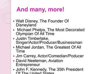 And many, more!
 Walt Disney, The Founder Of
Disneyland
 Michael Phelps, The Most Decorated
Olympian Of All Time
 Justin Timberlake,
Singer/Actor/Producer/Businessman
 Michael Jordan, The Greatest Of All
Time
 Jim Carrey, Actor/Comedian/Poducer
 David Neeleman, Aviation
Entrepreneur
 John F. Kennedy, The 35th President
 