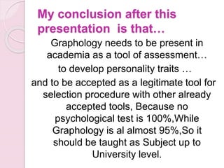 My conclusion after this
presentation is that…
Graphology needs to be present in
academia as a tool of assessment…
to develop personality traits …
and to be accepted as a legitimate tool for
selection procedure with other already
accepted tools, Because no
psychological test is 100%,While
Graphology is al almost 95%,So it
should be taught as Subject up to
University level.
 