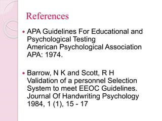 References
 APA Guidelines For Educational and
Psychological Testing
American Psychological Association
APA: 1974.
 Barrow, N K and Scott, R H
Validation of a personnel Selection
System to meet EEOC Guidelines.
Journal Of Handwriting Psychology
1984, 1 (1), 15 - 17
 