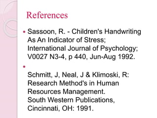 References
 Sassoon, R. - Children's Handwriting
As An Indicator of Stress;
International Journal of Psychology;
V0027 N3-4, p 440, Jun-Aug 1992.

Schmitt, J, Neal, J & Klimoski, R:
Research Method's in Human
Resources Management.
South Western Publications,
Cincinnati, OH: 1991.
 
