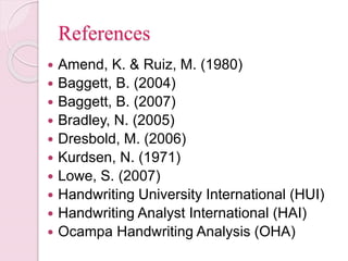 References
 Amend, K. & Ruiz, M. (1980)
 Baggett, B. (2004)
 Baggett, B. (2007)
 Bradley, N. (2005)
 Dresbold, M. (2006)
 Kurdsen, N. (1971)
 Lowe, S. (2007)
 Handwriting University International (HUI)
 Handwriting Analyst International (HAI)
 Ocampa Handwriting Analysis (OHA)
 