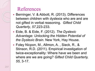 References
 Berninger, V. & Abbott, R. (2013). Differences
between children with dyslexia who are and are
not gifted in verbal reasoning. Gifted Child
Quarterly, 57,223-233.
 Eide, B. & Eide, F. (2012). The Dyslexic
Advantage: Unlocking the Hidden Potential of
the Dyslexic Brain. New York, Hay House.
 Foley Nicpon, M., Allmon, A. , Sieck, R., &
Stinson, R.D. (2011). Empirical investigation of
twice-exceptionality: Where have we been and
where are we are going? Gifted Child Quarterly,
55, 3-17.
297
 