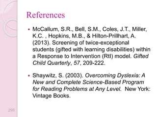  McCallum, S.R., Bell, S.M., Coles, J.T., Miller,
K.C. , Hopkins, M.B., & Hilton-Prillhart, A.
(2013). Screening of twice-exceptional
students (gifted with learning disabilities) within
a Response to Intervention (RtI) model. Gifted
Child Quarterly, 57, 209-222.
 Shaywitz, S. (2003). Overcoming Dyslexia: A
New and Complete Science-Based Program
for Reading Problems at Any Level. New York:
Vintage Books.
References
298
 