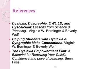 References
 Dyslexia, Dysgraphia, OWL LD, and
Dyscalculia: Lessons from Science &
Teaching. Virginia W. Berninger & Beverly
Wolf
 Helping Students with Dyslexia &
Dysgraphia Make Connections. Virginia
W. Berninger & Beverly Wolf
 The Dyslexia Empowerment Plan: A
Blueprint for Renewing Your Child’s
Confidence and Love of Learning. Benn
Foss
300
 