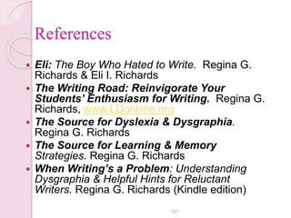References
 Eli: The Boy Who Hated to Write. Regina G.
Richards & Eli I. Richards
 The Writing Road: Reinvigorate Your
Students’ Enthusiasm for Writing. Regina G.
Richards, www.LDonliine.org
 The Source for Dyslexia & Dysgraphia.
Regina G. Richards
 The Source for Learning & Memory
Strategies. Regina G. Richards
 When Writing’s a Problem: Understanding
Dysgraphia & Helpful Hints for Reluctant
Writers. Regina G. Richards (Kindle edition)
301
 