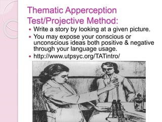 Thematic Apperception
Test/Projective Method:
 Write a story by looking at a given picture.
 You may expose your conscious or
unconscious ideas both positive & negative
through your language usage.
 http://www.utpsyc.org/TATintro/
 