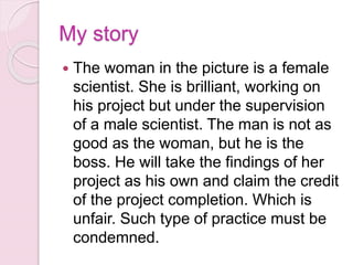 My story
 The woman in the picture is a female
scientist. She is brilliant, working on
his project but under the supervision
of a male scientist. The man is not as
good as the woman, but he is the
boss. He will take the findings of her
project as his own and claim the credit
of the project completion. Which is
unfair. Such type of practice must be
condemned.
 