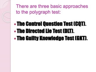 There are three basic approaches
to the polygraph test:
The Control Question Test (CQT).
The Directed Lie Test (DLT).
The Guilty Knowledge Test (GKT).
 