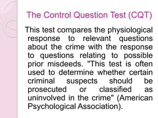 The Control Question Test (CQT)
This test compares the physiological
response to relevant questions
about the crime with the response
to questions relating to possible
prior misdeeds. "This test is often
used to determine whether certain
criminal suspects should be
prosecuted or classified as
uninvolved in the crime" (American
Psychological Association).
 