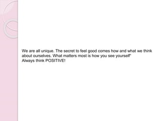 We are all unique. The secret to feel good comes how and what we think
about ourselves. What matters most is how you see yourself“
Always think POSITIVE!
 