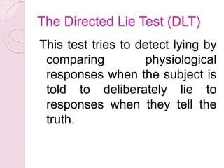 The Directed Lie Test (DLT)
This test tries to detect lying by
comparing physiological
responses when the subject is
told to deliberately lie to
responses when they tell the
truth.
 