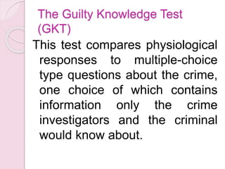 The Guilty Knowledge Test
(GKT)
This test compares physiological
responses to multiple-choice
type questions about the crime,
one choice of which contains
information only the crime
investigators and the criminal
would know about.
 