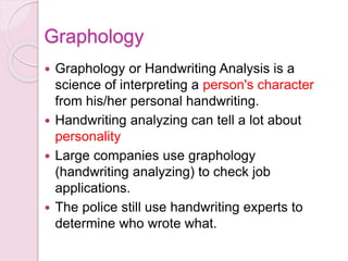  Graphology or Handwriting Analysis is a
science of interpreting a person's character
from his/her personal handwriting.
 Handwriting analyzing can tell a lot about
personality
 Large companies use graphology
(handwriting analyzing) to check job
applications.
 The police still use handwriting experts to
determine who wrote what.
Graphology
 