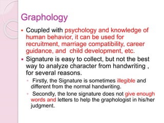  Coupled with psychology and knowledge of
human behavior, it can be used for
recruitment, marriage compatibility, career
guidance, and child development, etc.
 Signature is easy to collect, but not the best
way to analyze character from handwriting ,
for several reasons.
◦ Firstly, the Signature is sometimes illegible and
different from the normal handwriting.
◦ Secondly, the lone signature does not give enough
words and letters to help the graphologist in his/her
judgment.
Graphology
 