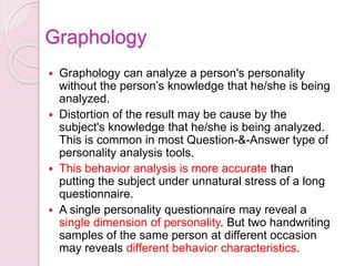  Graphology can analyze a person's personality
without the person’s knowledge that he/she is being
analyzed.
 Distortion of the result may be cause by the
subject's knowledge that he/she is being analyzed.
This is common in most Question-&-Answer type of
personality analysis tools.
 This behavior analysis is more accurate than
putting the subject under unnatural stress of a long
questionnaire.
 A single personality questionnaire may reveal a
single dimension of personality. But two handwriting
samples of the same person at different occasion
may reveals different behavior characteristics.
Graphology
 
