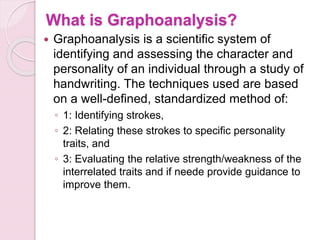 What is Graphoanalysis?
 Graphoanalysis is a scientific system of
identifying and assessing the character and
personality of an individual through a study of
handwriting. The techniques used are based
on a well-defined, standardized method of:
◦ 1: Identifying strokes,
◦ 2: Relating these strokes to specific personality
traits, and
◦ 3: Evaluating the relative strength/weakness of the
interrelated traits and if neede provide guidance to
improve them.
 