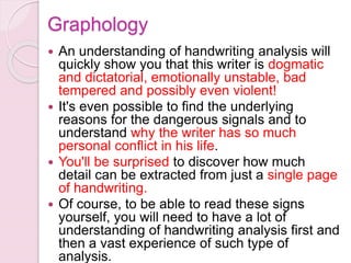 An understanding of handwriting analysis will
quickly show you that this writer is dogmatic
and dictatorial, emotionally unstable, bad
tempered and possibly even violent!
 It's even possible to find the underlying
reasons for the dangerous signals and to
understand why the writer has so much
personal conflict in his life.
 You'll be surprised to discover how much
detail can be extracted from just a single page
of handwriting.
 Of course, to be able to read these signs
yourself, you will need to have a lot of
understanding of handwriting analysis first and
then a vast experience of such type of
analysis.
Graphology
 