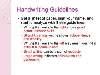 Handwriting Guidelines
 Get a sheet of paper, sign your name, and
start to analyze with these guidelines:
◦ Writing that leans to the right shows good
communication skills.
◦ Straight, vertical writing shows independence
and stability.
◦ Writing that leans to the left may mean you find it
difficult to communicate.
◦ Small writing can be a sign of modesty.
◦ Large writing indicates enthusiasm and
generosity.
 