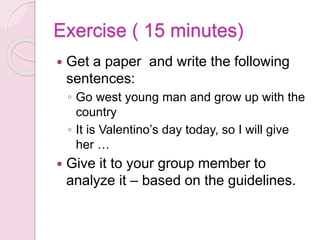 Exercise ( 15 minutes)
 Get a paper and write the following
sentences:
◦ Go west young man and grow up with the
country
◦ It is Valentino’s day today, so I will give
her …
 Give it to your group member to
analyze it – based on the guidelines.
 