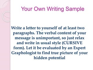 Your Own Writing Sample
Write a letter to yourself of at least two
paragraphs. The verbal content of your
message is unimportant, so just relax
and write in usual style (CURSIVE
form). Let it be evaluated by an Expert
Graphologist to find true picture of your
hidden potential
 