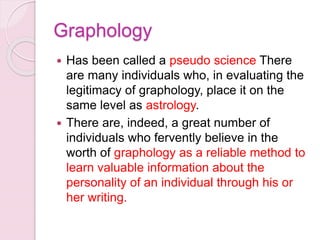 Graphology
 Has been called a pseudo science There
are many individuals who, in evaluating the
legitimacy of graphology, place it on the
same level as astrology.
 There are, indeed, a great number of
individuals who fervently believe in the
worth of graphology as a reliable method to
learn valuable information about the
personality of an individual through his or
her writing.
 