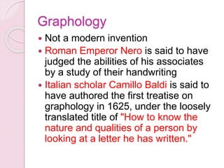 Graphology
 Not a modern invention
 Roman Emperor Nero is said to have
judged the abilities of his associates
by a study of their handwriting
 Italian scholar Camillo Baldi is said to
have authored the first treatise on
graphology in 1625, under the loosely
translated title of "How to know the
nature and qualities of a person by
looking at a letter he has written."
 