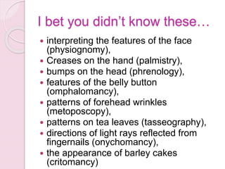 I bet you didn’t know these…
 interpreting the features of the face
(physiognomy),
 Creases on the hand (palmistry),
 bumps on the head (phrenology),
 features of the belly button
(omphalomancy),
 patterns of forehead wrinkles
(metoposcopy),
 patterns on tea leaves (tasseography),
 directions of light rays reflected from
fingernails (onychomancy),
 the appearance of barley cakes
(critomancy)
 