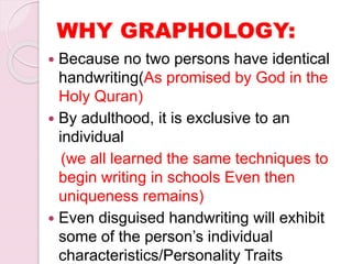  Because no two persons have identical
handwriting(As promised by God in the
Holy Quran)
 By adulthood, it is exclusive to an
individual
(we all learned the same techniques to
begin writing in schools Even then
uniqueness remains)
 Even disguised handwriting will exhibit
some of the person’s individual
characteristics/Personality Traits
WHY GRAPHOLOGY:
 