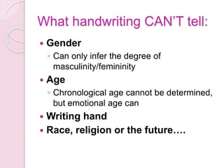 What handwriting CAN’T tell:
 Gender
◦ Can only infer the degree of
masculinity/femininity
 Age
◦ Chronological age cannot be determined,
but emotional age can
 Writing hand
 Race, religion or the future….
 