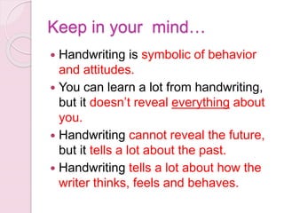 Keep in your mind…
 Handwriting is symbolic of behavior
and attitudes.
 You can learn a lot from handwriting,
but it doesn’t reveal everything about
you.
 Handwriting cannot reveal the future,
but it tells a lot about the past.
 Handwriting tells a lot about how the
writer thinks, feels and behaves.
 