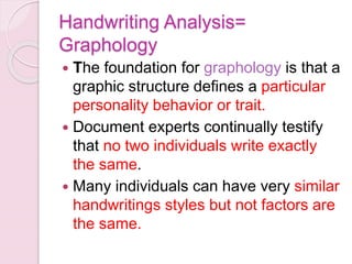 Handwriting Analysis=
Graphology
 The foundation for graphology is that a
graphic structure defines a particular
personality behavior or trait.
 Document experts continually testify
that no two individuals write exactly
the same.
 Many individuals can have very similar
handwritings styles but not factors are
the same.
 