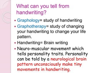 What can you tell from
handwriting?
 Graphology= study of handwriting
 Graphotherapy= study of changing
your handwriting to change your life
pattern.
 Handwriting= Brain writing
 Neuro-muscular movement which
tells personality traits. Personality
can be told by a neurological brain
pattern unconsciously make tiny
movements in handwriting.
 