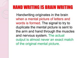 HAND WRITING IS BRAIN WRITING
Handwriting originates in the brain
when a mental picture of letters and
words is formed. The signal to try to
duplicate the mental picture is sent to
the arm and hand through the muscles
and nervous system. The actual
output is almost never an exact match
of the original mental picture.
 