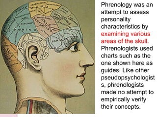 Phrenology was an
attempt to assess
personality
characteristics by
examining various
areas of the skull.
Phrenologists used
charts such as the
one shown here as
guides. Like other
pseudopsychologist
s, phrenologists
made no attempt to
empirically verify
their concepts.
 