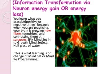 (Information Transformation via
Neuron energy gain OR energy
loss)
You learn what you
practice(positive or
negative things) because
when you are practicing,
your brain is growing new
fibers (dendrites) and
connecting them at
synapses. (Fix Mind Set in
to Growth Mind Set)e.g.
Half glass of water
This is what learning is or
change of Mind Set or Mind
Re Programming..
 
