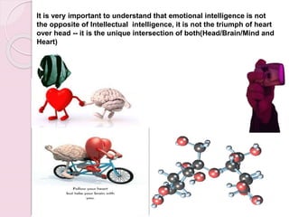It is very important to understand that emotional intelligence is not
the opposite of Intellectual intelligence, it is not the triumph of heart
over head -- it is the unique intersection of both(Head/Brain/Mind and
Heart)
 
