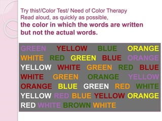 Try this!/Color Test/ Need of Color Therapy
Read aloud, as quickly as possible,
the color in which the words are written
but not the actual words.
GREEN YELLOW BLUE ORANGE
WHITE RED GREEN BLUE ORANGE
YELLOW WHITE GREEN RED BLUE
WHITE GREEN ORANGE YELLOW
ORANGE BLUE GREEN RED WHITE
YELLOW RED BLUE YELLOW ORANGE
RED WHITE BROWN WHITE
 