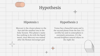 Hipotesis 1
Mercury is the closest planet to the
Sun and the smallest one in the
Solar System. This planet's name
has nothing to do with the liquid
metal, since Mercury was named
after the Roman messenger god
Hypothesis
Hypothesis 2
Venus has a beautiful name and is
the second planet from the Sun. It’s
terribly hot and its atmosphere is
extremely poisonous. It’s the
second-brightest natural object in
the night sky
 