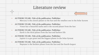 Literature review
● AUTHOR (YEAR). Title of the publication. Publisher
○ Mercury is the closest planet to the Sun and the smallest one in the Solar System
● AUTHOR (YEAR). Title of the publication. Publisher
○ Venus has a beautiful name and is the second planet from the Sun
● AUTHOR (YEAR). Title of the publication. Publisher
○ Earth is the third planet from the Sun and harbors life
● AUTHOR (YEAR). Title of the publication. Publisher
○ Jupiter is a gas giant and the biggest planet in the Solar System
● AUTHOR (YEAR). Title of the publication. Publisher
○ Neptune is the farthest planet from the Sun and the fourth-largest
 