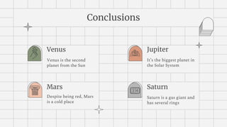 Conclusions
Venus
Venus is the second
planet from the Sun
Jupiter
It’s the biggest planet in
the Solar System
Mars
Despite being red, Mars
is a cold place
Saturn
Saturn is a gas giant and
has several rings
 