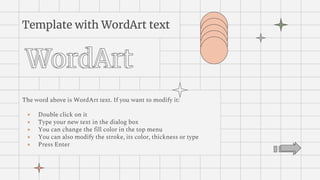 Template with WordArt text
The word above is WordArt text. If you want to modify it:
● Double click on it
● Type your new text in the dialog box
● You can change the fill color in the top menu
● You can also modify the stroke, its color, thickness or type
● Press Enter
 