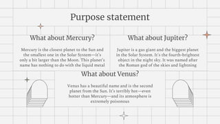 Purpose statement
What about Jupiter?
Jupiter is a gas giant and the biggest planet
in the Solar System. It's the fourth-brightest
object in the night sky. It was named after
the Roman god of the skies and lightning
What about Mercury?
Mercury is the closest planet to the Sun and
the smallest one in the Solar System—it’s
only a bit larger than the Moon. This planet’s
name has nothing to do with the liquid metal
What about Venus?
Venus has a beautiful name and is the second
planet from the Sun. It’s terribly hot—even
hotter than Mercury—and its atmosphere is
extremely poisonous
 