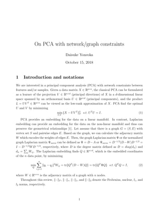 On PCA with network/graph constraints
Daisuke Yoneoka
October 15, 2018
1 Introduction and notations
We are interested in a principal component analysis (PCA) with network constraints between
features and/or samples. Given a data matrix X ∈ Rp×n
, the classical PCA can be formulated
as a learner of the projection V ∈ Rn×d
(principal directions) of X in a d-dimensional linear
space spanned by an orthonormal basis U ∈ Rp×d
(principal components), and the product
L = UV T
∈ Rp×n
can be viewed as the low-rank approximation of X. PCA ﬁnd the optimal
U and V by minimizing
min
U,V
X − UV T 2
F s.t. UT
U = I. (1)
PCA provides an embedding for the data on a linear manifold. In contrast, Laplacian
embedding can provide an embedding for the data on the non-linear manifold and thus can
preserve the geometrical relationships [1]. Let assume that there is a graph G = (S, E) with
vertex set S and pairwise edges E. Based on the graph, we can calculate the adjacency matrix
W which encodes the weights of edges E. Then, the graph Laplacian matrix Ψ or the normalized
graph Laplacian matrix Ψnorm can be deﬁned as Ψ = D −A or Ψnorm = D−1/2
(D −W)D−1/2
=
I − D−1/2
WD−1/2
, respectively, where D is the degree matrix deﬁned as D = diag(dii) and
dii = j Wij. The Laplacian embedding ﬁnds Q ∈ Rn×d
, which is the embedded coordinates
of the n data point, by minimizing
min
Q
n
i,j=1
qi − qj
2
Wij = tr{QT
(D − W)Q} = tr{QT
ΨQ} s.t. QT
Q = I, (2)
where W ∈ Rn×n
is the adjacency matrix of a graph with n nodes.
Throughout this review, · F , · ∗, · 1, and · 2 denote the Frobenius, nuclear, l1, and
l2 norms, respectively.
1
 